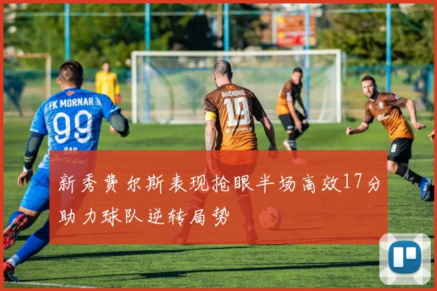 新秀费尔斯表现抢眼半场高效17分助力球队逆转局势