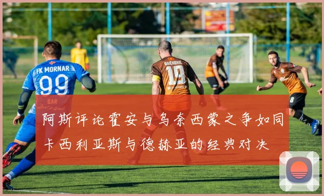 阿斯评论霍安与乌奈西蒙之争如同卡西利亚斯与德赫亚的经典对决