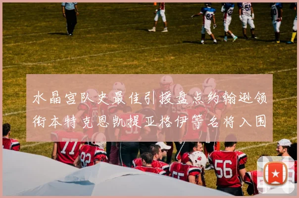 水晶宫队史最佳引援盘点约翰逊领衔本特克恩凯提亚格伊等名将入围