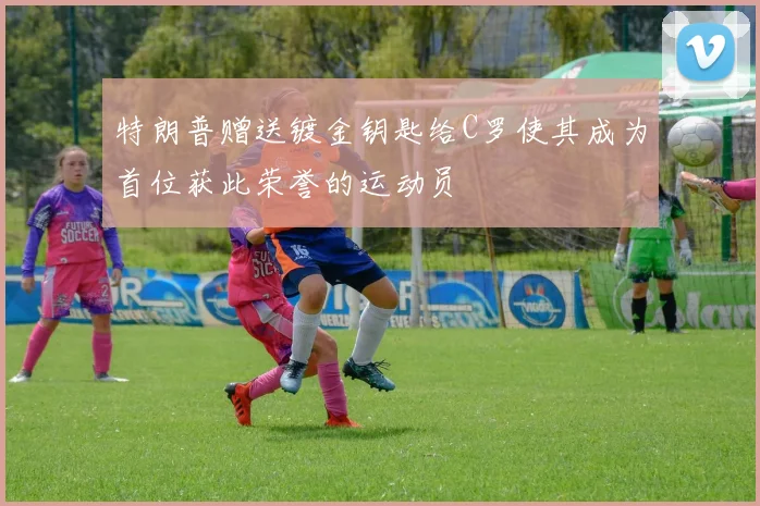 特朗普赠送镀金钥匙给C罗使其成为首位获此荣誉的运动员