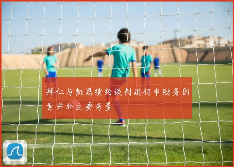 拜仁与凯恩续约谈判进行中财务因素并非主要考量