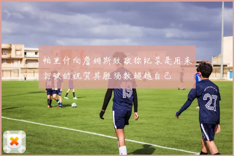 帕里什向詹姆斯致敬称纪录是用来打破的祝贺其胜场数超越自己