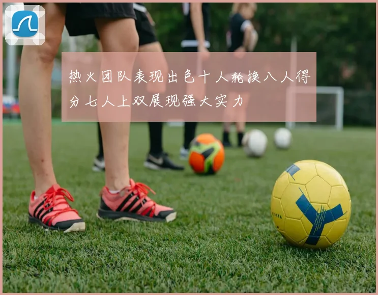 热火团队表现出色十人轮换八人得分七人上双展现强大实力