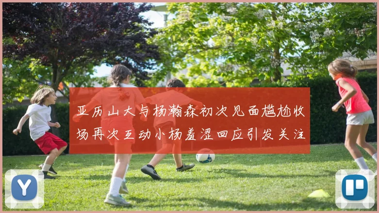 亚历山大与杨瀚森初次见面尴尬收场再次互动小杨羞涩回应引发关注