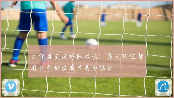 久保建英谈球队成长：每支队伍都有自己的发展节奏与轨迹
