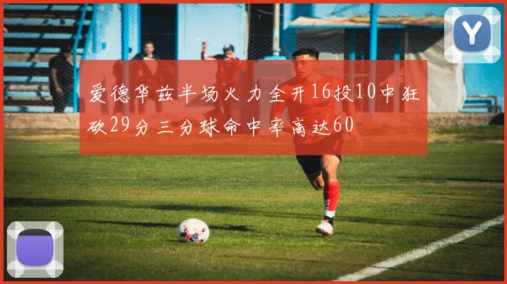 爱德华兹半场火力全开16投10中狂砍29分三分球命中率高达60