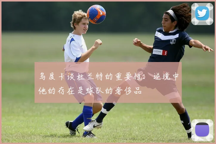 乌度卡谈杜兰特的重要性：逆境中他的存在是球队的奢侈品