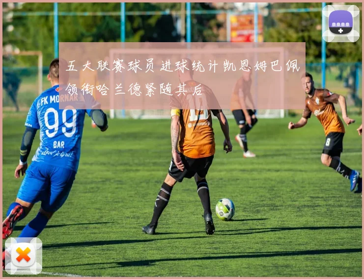 五大联赛球员进球统计凯恩姆巴佩领衔哈兰德紧随其后
