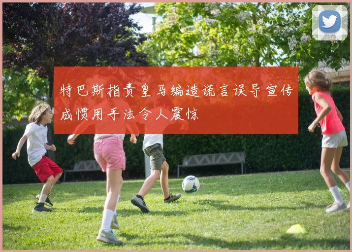 特巴斯指责皇马编造谎言误导宣传成惯用手法令人震惊