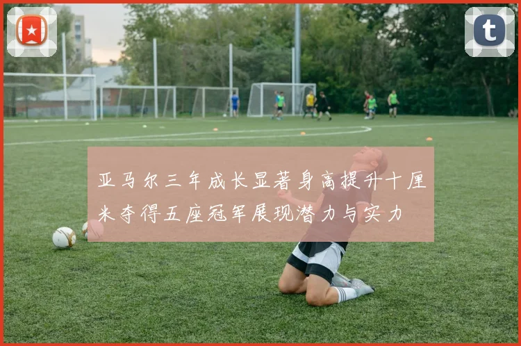 亚马尔三年成长显著身高提升十厘米夺得五座冠军展现潜力与实力