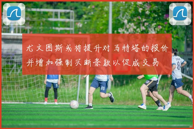 尤文图斯或将提升对马特塔的报价并增加强制买断条款以促成交易