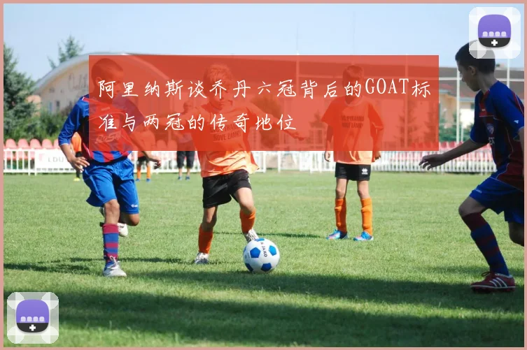阿里纳斯谈乔丹六冠背后的GOAT标准与两冠的传奇地位