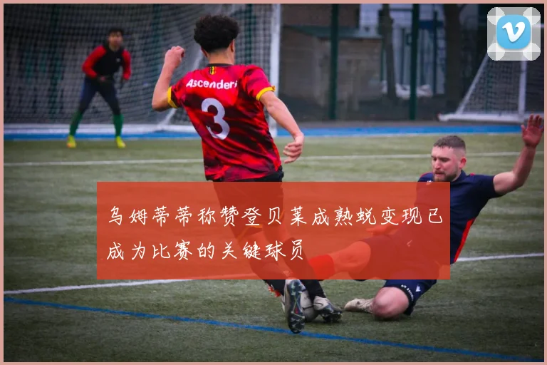 乌姆蒂蒂称赞登贝莱成熟蜕变现已成为比赛的关键球员