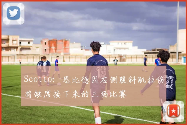 Scotto：恩比德因右侧腹斜肌拉伤将缺席接下来的三场比赛