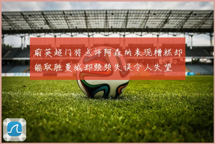 前英超门将点评阿森纳表现糟糕却能取胜曼城却频频失误令人失望