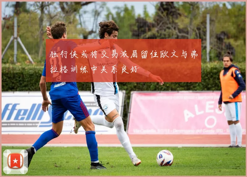 独行侠或将交易浓眉留住欧文与弗拉格训练中关系良好