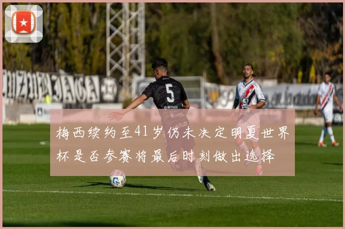 梅西续约至41岁仍未决定明夏世界杯是否参赛将最后时刻做出选择