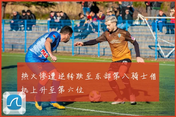 热火惨遭逆转跌至东部第八骑士借机上升至第六位