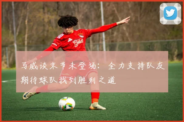 马威谈末节未登场：全力支持队友期待球队找到胜利之道