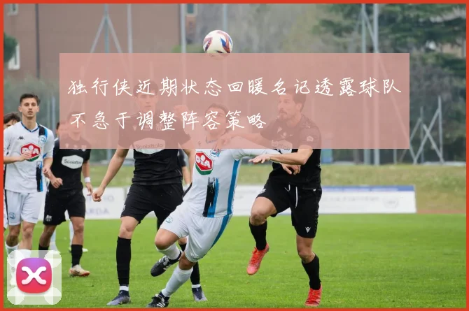 独行侠近期状态回暖名记透露球队不急于调整阵容策略