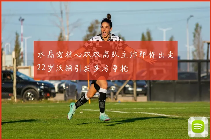 水晶宫核心双双离队主帅即将出走22岁沃顿引发多方争抢