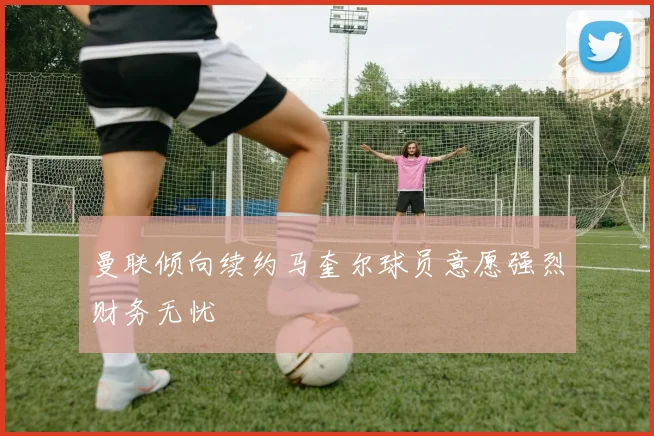 曼联倾向续约马奎尔球员意愿强烈财务无忧
