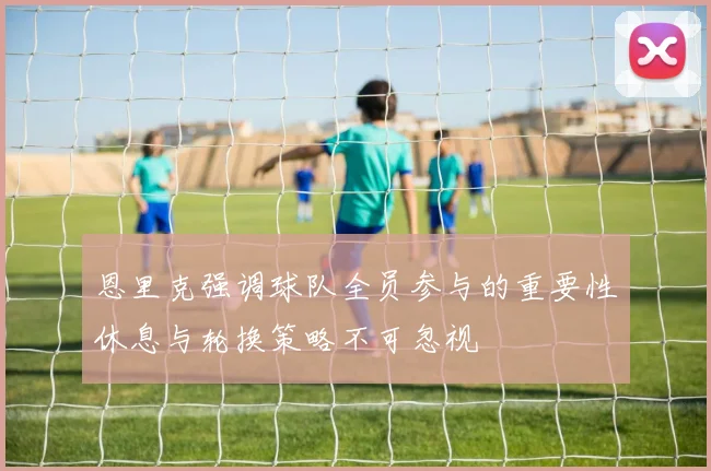 恩里克强调球队全员参与的重要性休息与轮换策略不可忽视