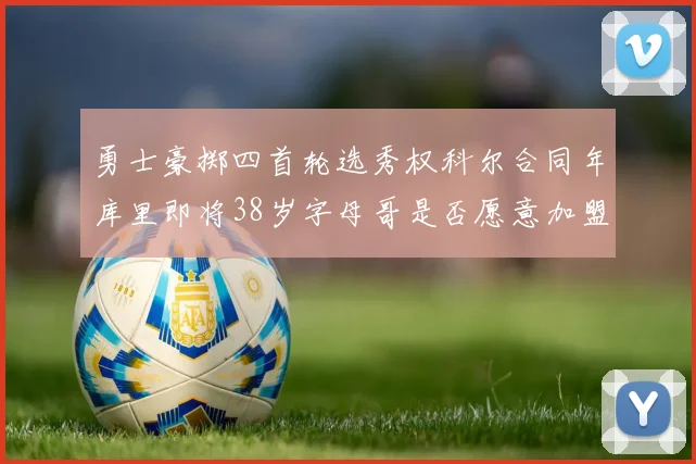 勇士豪掷四首轮选秀权科尔合同年库里即将38岁字母哥是否愿意加盟勇士