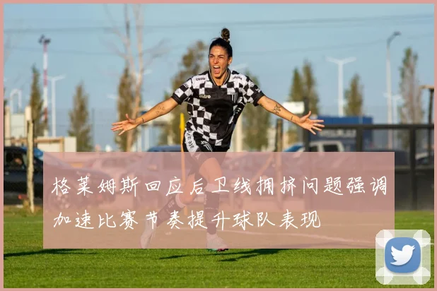 格莱姆斯回应后卫线拥挤问题强调加速比赛节奏提升球队表现