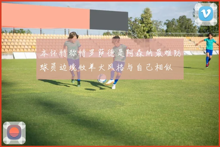 本怀特称特罗萨德是阿森纳最难防球员边境牧羊犬风格与自己相似