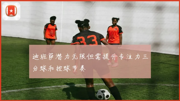 迪班萨潜力无限但需提升专注力三分球和控球节奏