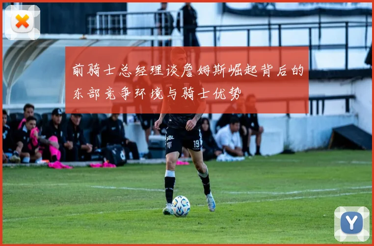 前骑士总经理谈詹姆斯崛起背后的东部竞争环境与骑士优势