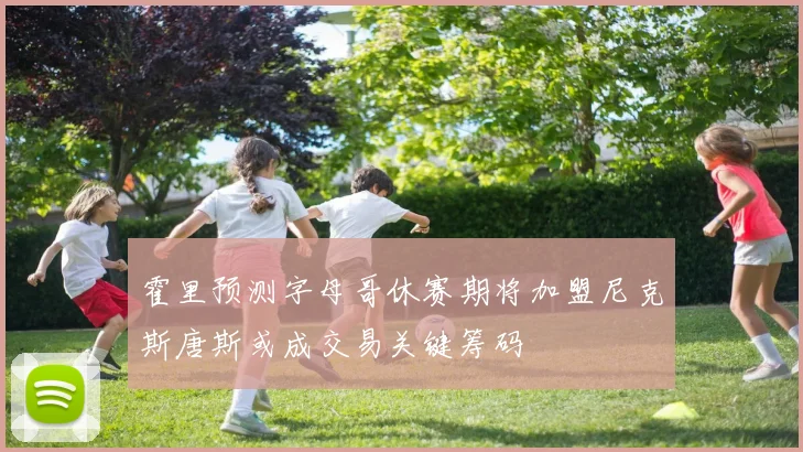 霍里预测字母哥休赛期将加盟尼克斯唐斯或成交易关键筹码