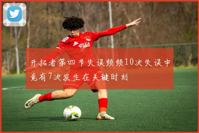 开拓者第四节失误频频10次失误中竟有7次发生在关键时刻