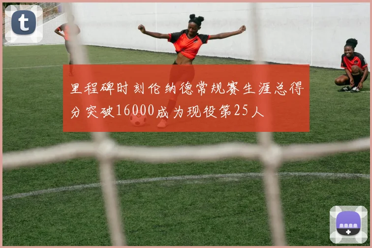 里程碑时刻伦纳德常规赛生涯总得分突破16000成为现役第25人