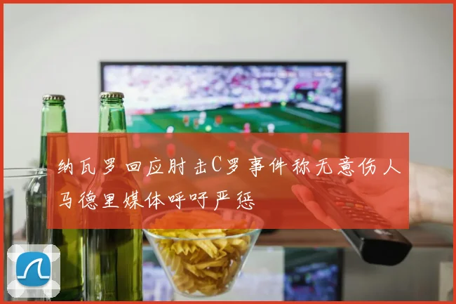 纳瓦罗回应肘击C罗事件称无意伤人马德里媒体呼吁严惩