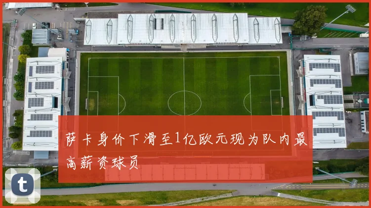 萨卡身价下滑至1亿欧元现为队内最高薪资球员